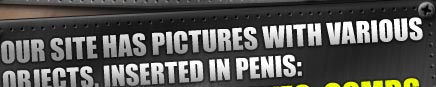 Our site has pictures with various objects, inserted in penis: forks, spoons, knifes, combs, scissors, catheters, nails, drills, hooks, axels, cotton buds and many other things. 